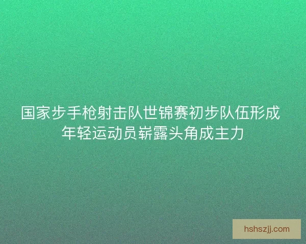 国家步手枪射击队世锦赛初步队伍形成 年轻运动员崭露头角成主力
